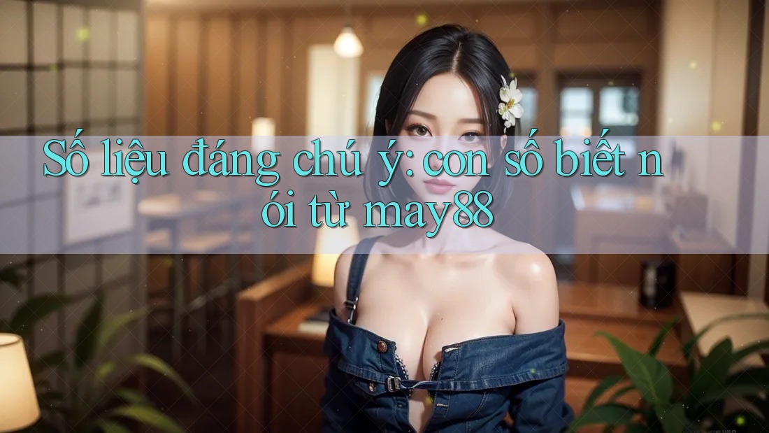 Số liệu đáng chú ý: con số biết nói từ may88 Số liệu đáng chú ý: con số biết nói từ may88
