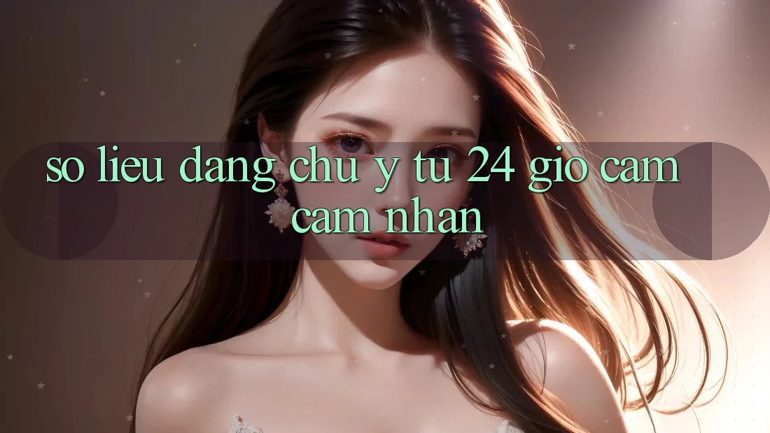 Số liệu đáng chú ý từ 24 giờ cảm cảm nhận Số liệu đáng chú ý từ 24 giờ cảm cảm nhận