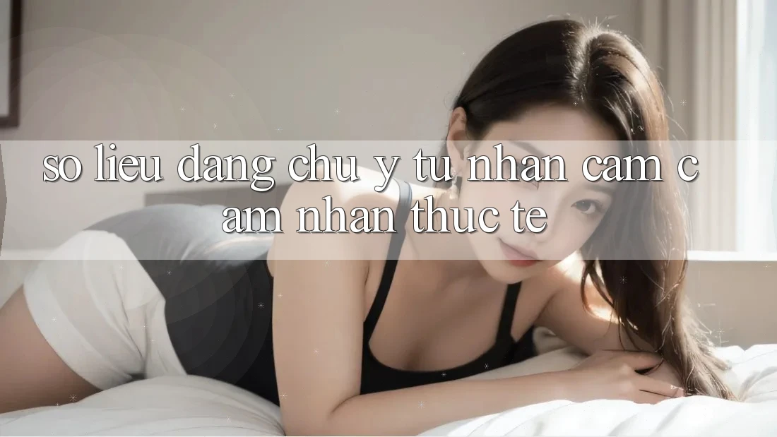 Số liệu đáng chú ý từ nhận cảm cảm nhận thực tế Số liệu đáng chú ý từ nhận cảm cảm nhận thực tế