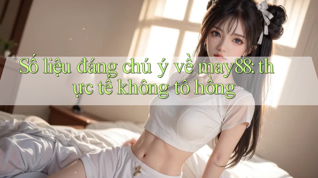 Số liệu đáng chú ý về may88: thực tế không tô hồng