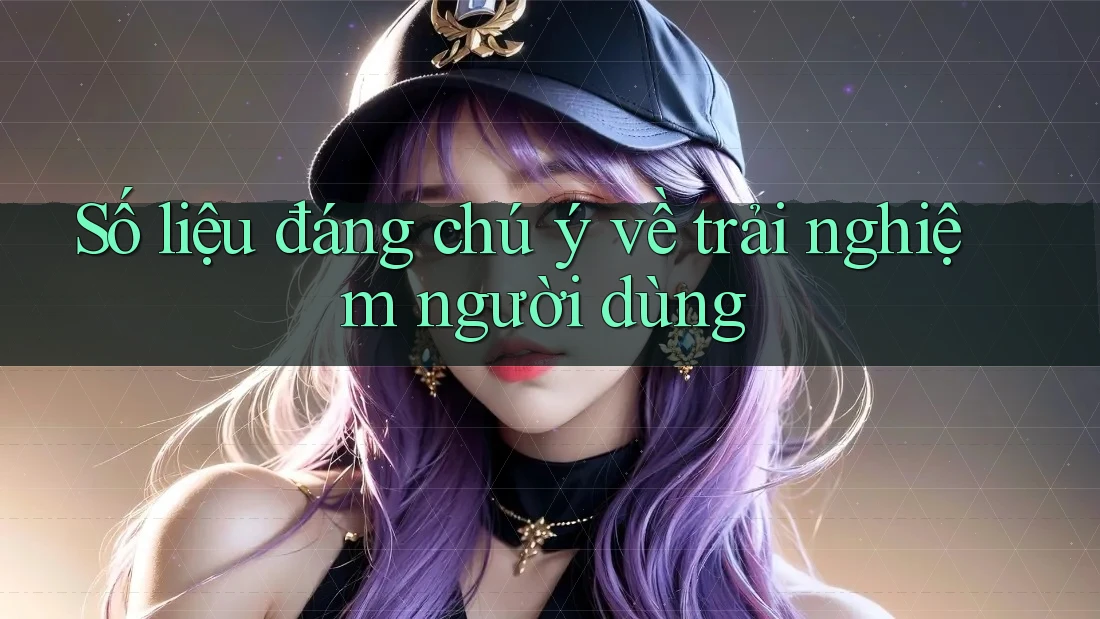 Số liệu đáng chú ý về trải nghiệm người dùng
