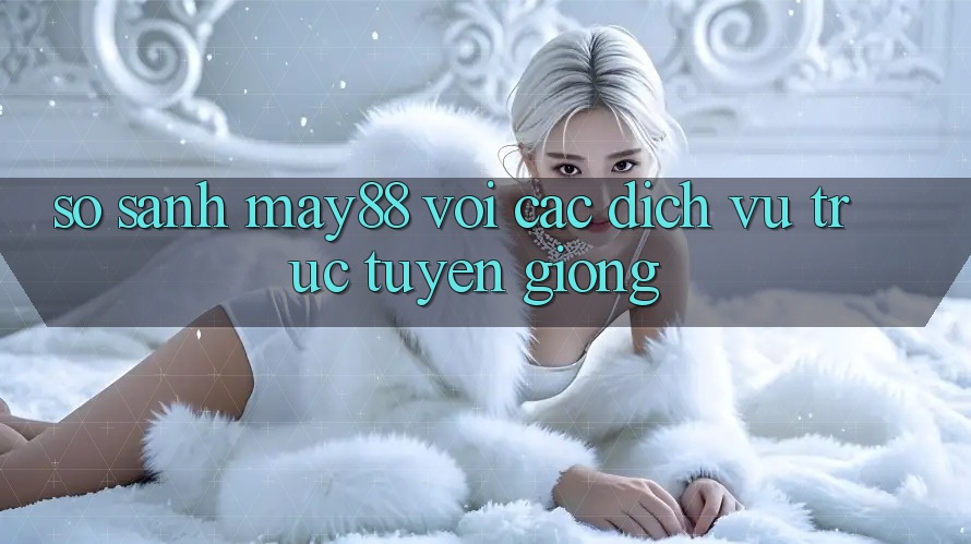 So sánh may88 với các dịch vụ trực tuyến giống So sánh may88 với các dịch vụ trực tuyến giống