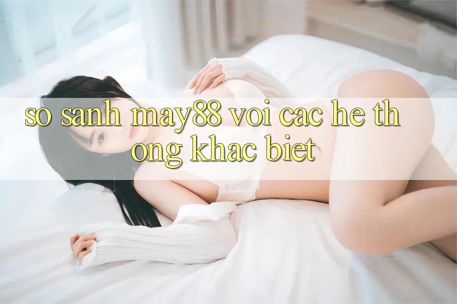So sánh May88 với các hệ thống khác biệt So sánh May88 với các hệ thống khác biệt