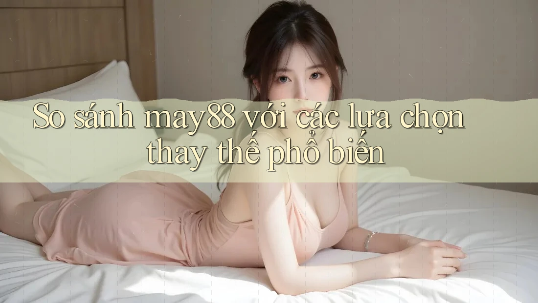 So sánh may88 với các lựa chọn thay thế phổ biến