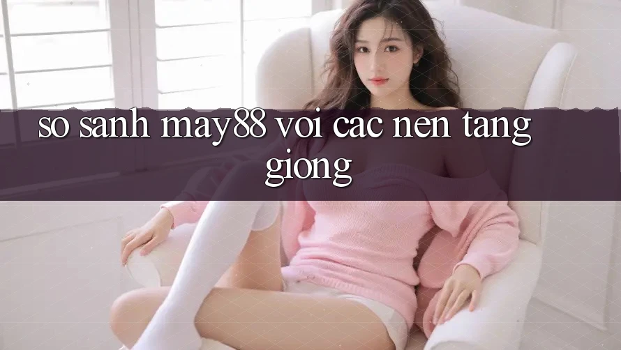 So sánh may88 với các nền tảng giống