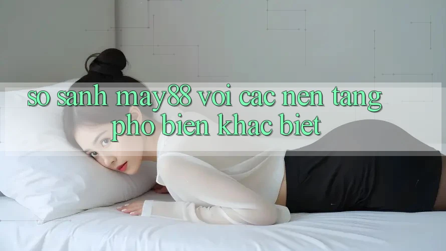 So sánh may88 với các nền tảng phổ biến khác biệt