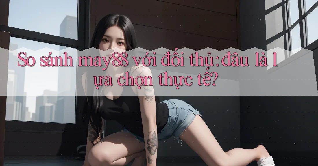 So sánh may88 với đối thủ: đâu là lựa chọn thực tế?