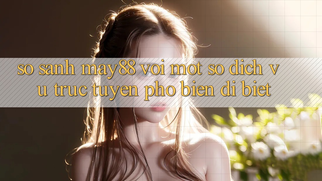 So sánh may88 với một số dịch vụ trực tuyến phổ biến dị biệt So sánh may88 với một số dịch vụ trực tuyến phổ biến dị biệt