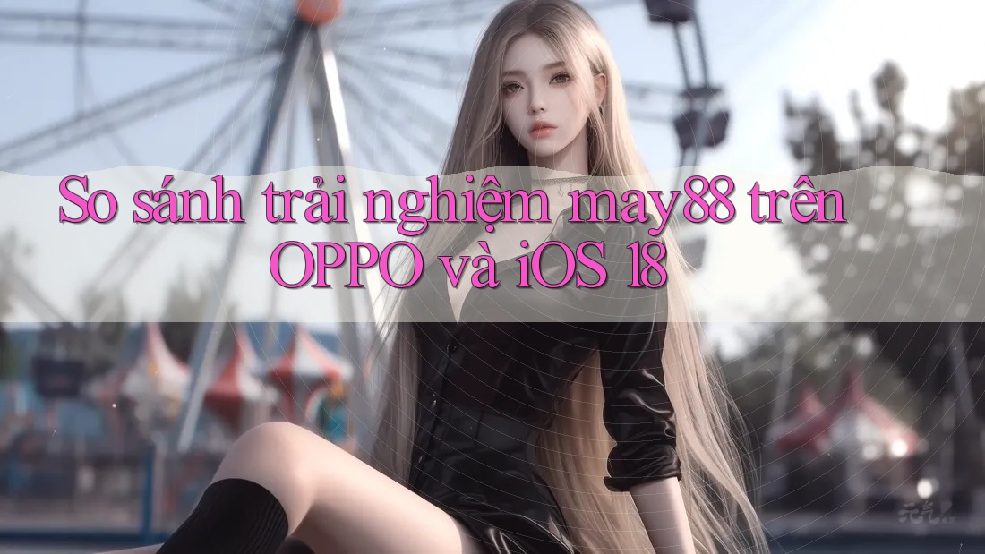 So sánh trải nghiệm may88 trên OPPO và iOS 18