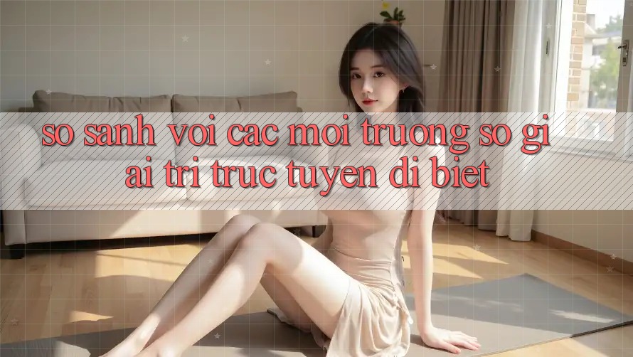 So sánh với các môi trường số giải trí trực tuyến dị biệt So sánh với các môi trường số giải trí trực tuyến dị biệt