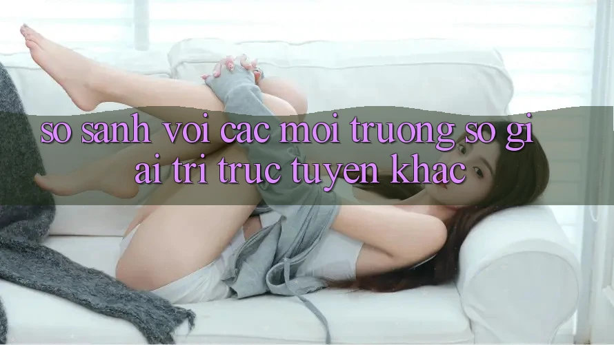 So sánh với các môi trường số giải trí trực tuyến khác So sánh với các môi trường số giải trí trực tuyến khác