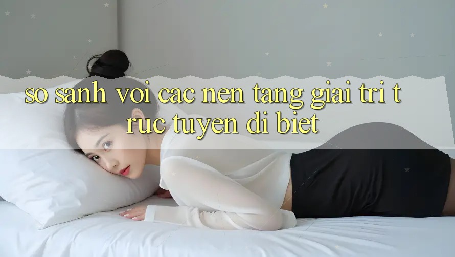 So sánh với các nền tảng giải trí trực tuyến dị biệt So sánh với các nền tảng giải trí trực tuyến dị biệt