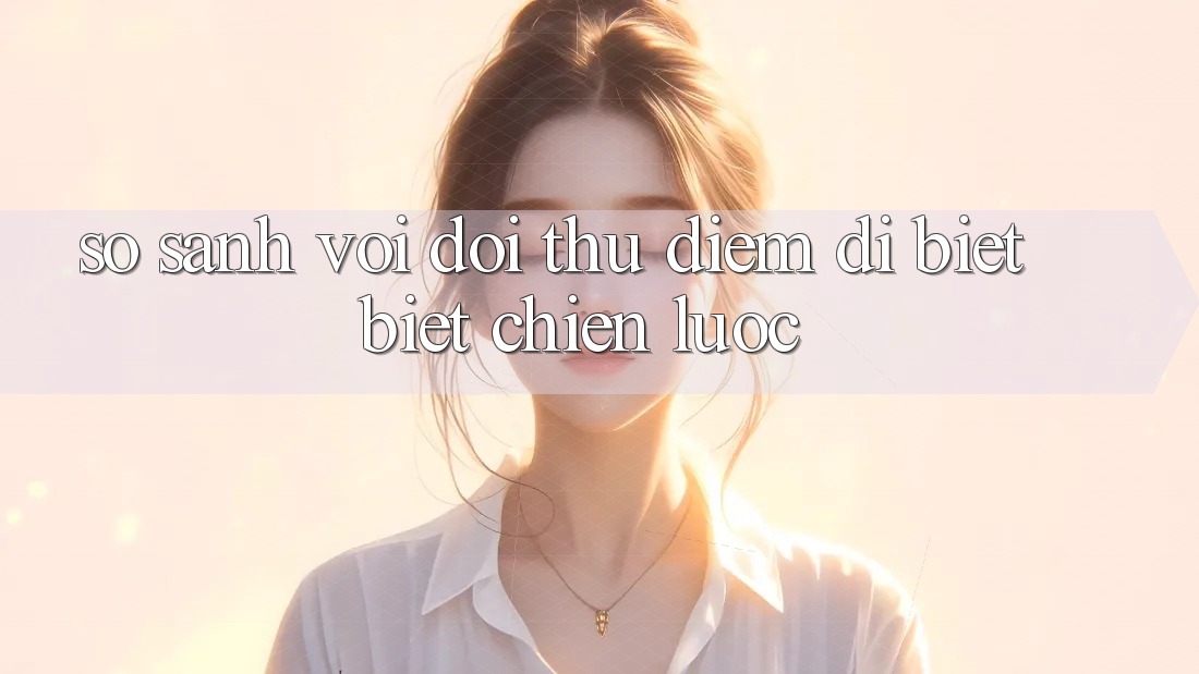 So sánh với đối thủ: Điểm dị biệt biệt chiến lược So sánh với đối thủ: Điểm dị biệt biệt chiến lược