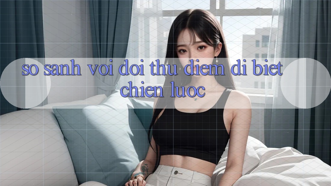 So sánh với đối thủ: Điểm dị biệt chiến lược