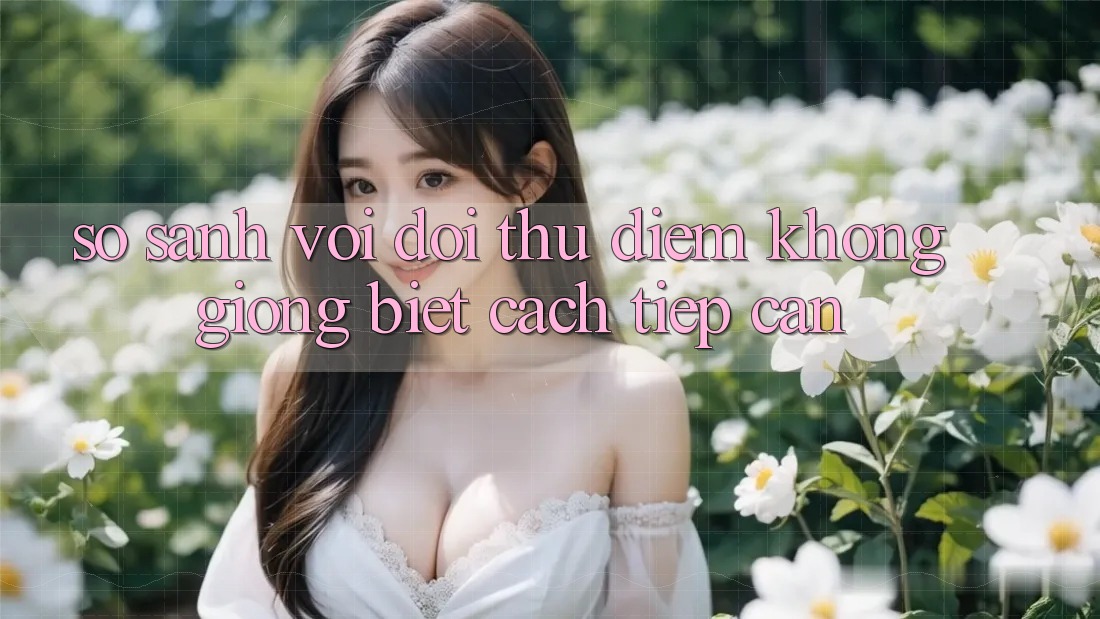 So sánh với đối thủ: Điểm không giống biệt cách tiếp cận So sánh với đối thủ: Điểm không giống biệt cách tiếp cận
