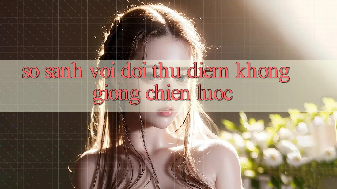 So sánh với đối thủ: Điểm không giống chiến lược