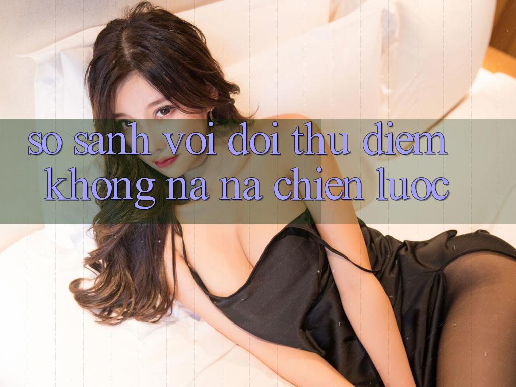 So sánh với đối thủ: Điểm không na ná chiến lược So sánh với đối thủ: Điểm không na ná chiến lược