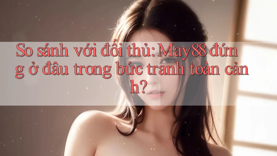 So sánh với đối thủ: May88 đứng ở đâu trong bức tranh toàn cảnh? So sánh với đối thủ: May88 đứng ở đâu trong bức tranh toàn cảnh?