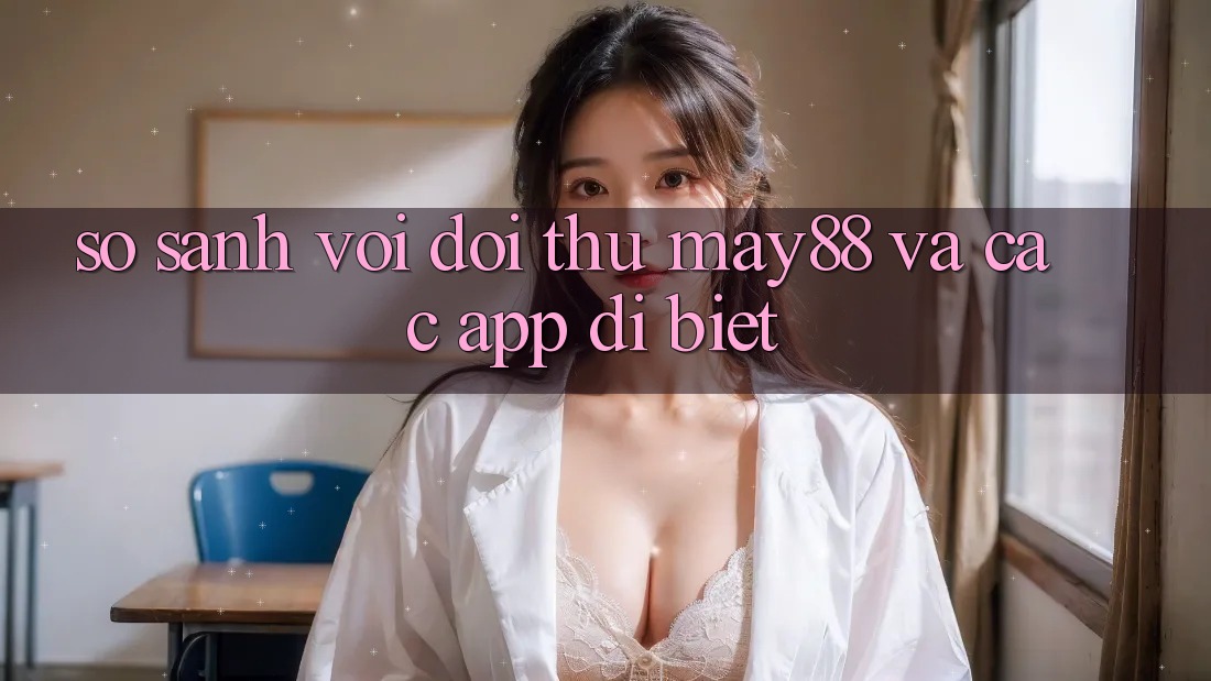 So sánh với đối thủ: May88 và các app dị biệt
