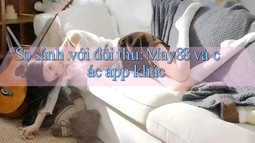 So sánh với đối thủ: May88 và các app khác
