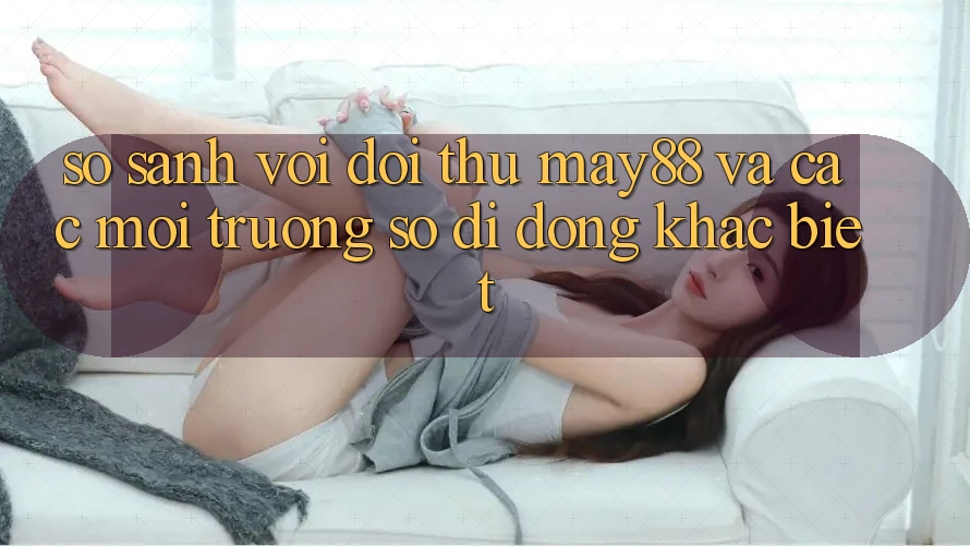 So sánh với đối thủ: May88 và các môi trường số di động khác biệt So sánh với đối thủ: May88 và các môi trường số di động khác biệt