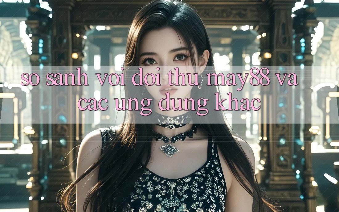 So sánh với đối thủ: May88 và các ứng dụng khác So sánh với đối thủ: May88 và các ứng dụng khác