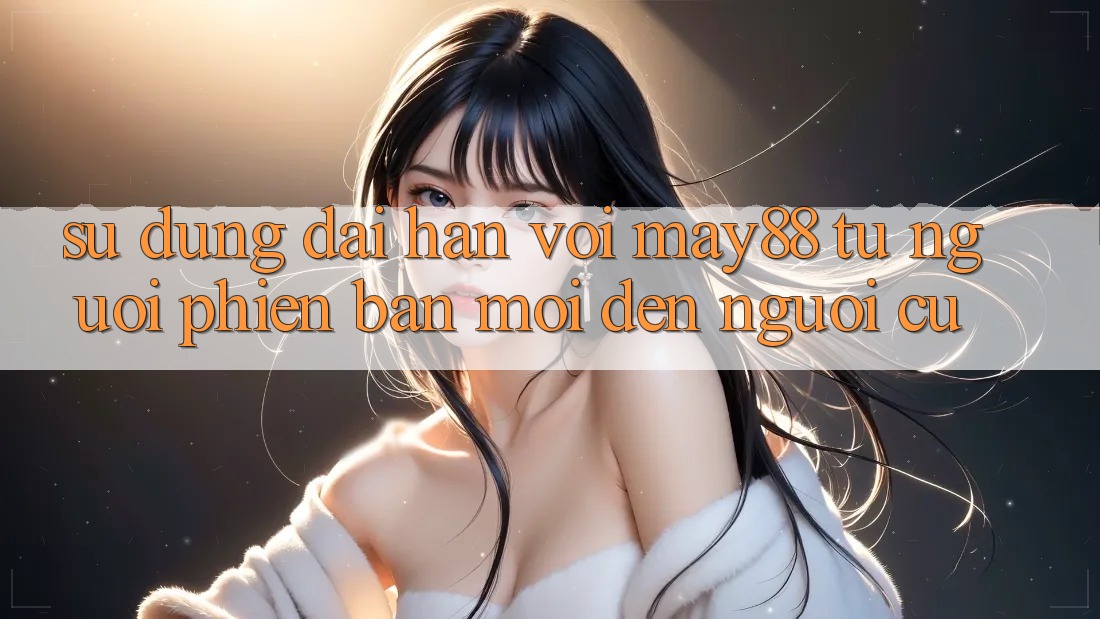 Sử dụng dài hạn với May88 – từ người phiên bản mới đến người cũ