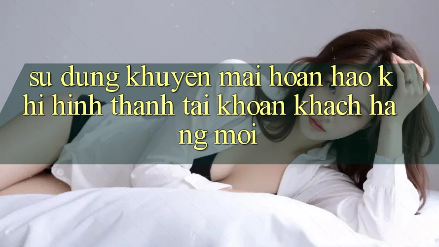 Sử dụng Khuyến mãi Hoàn hảo Khi Hình thành tài khoản Khách hàng Mới Sử dụng Khuyến mãi Hoàn hảo Khi Hình thành tài khoản Khách hàng Mới