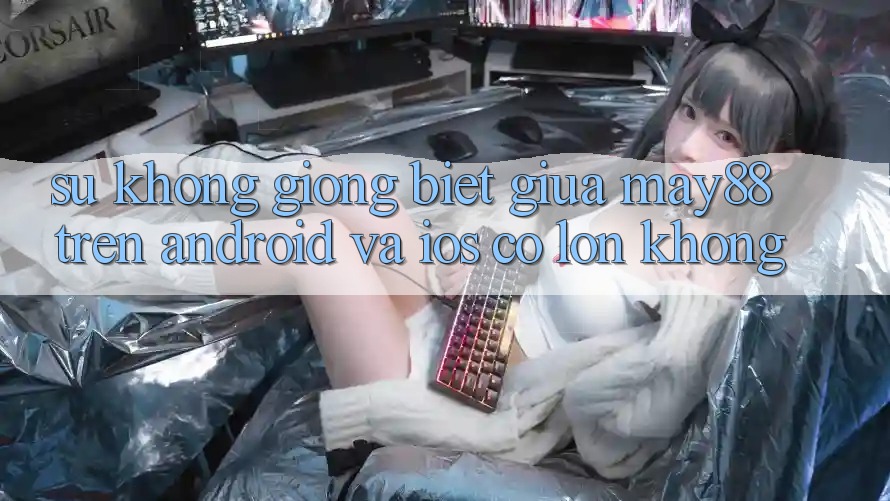 Sự không giống biệt giữa may88 trên Android và iOS có lớn không? Sự không giống biệt giữa may88 trên Android và iOS có lớn không?