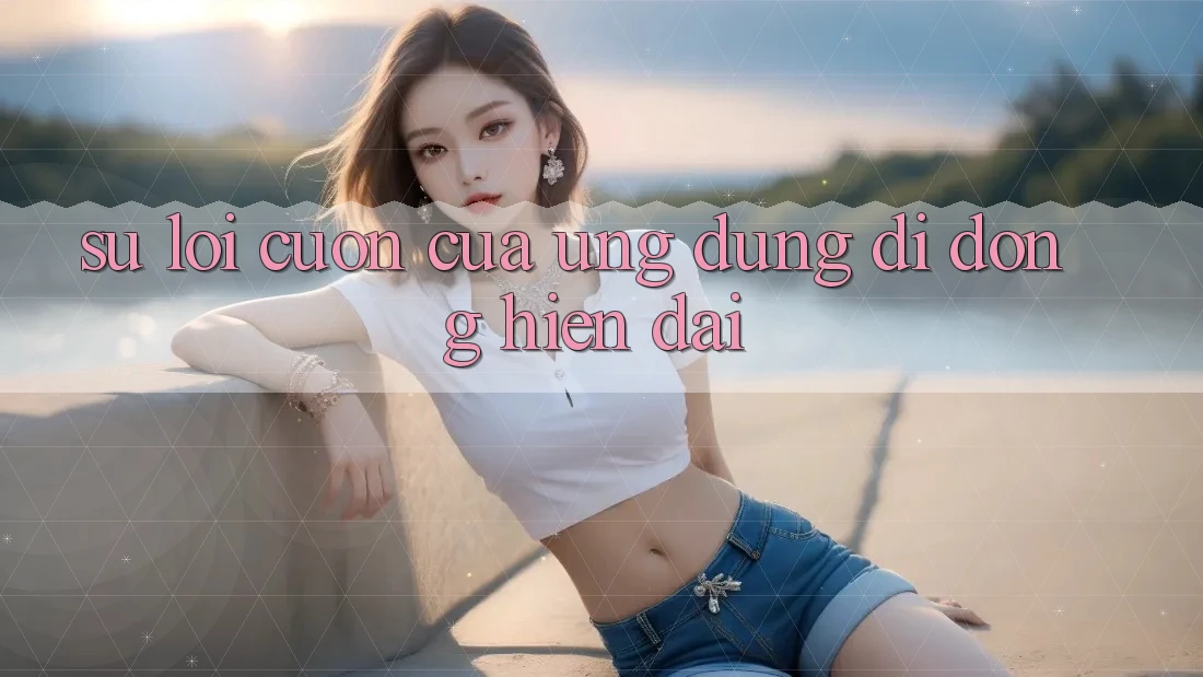 Sự Lôi cuốn Của Ứng Dụng Di Động Hiện Đại Sự Lôi cuốn Của Ứng Dụng Di Động Hiện Đại