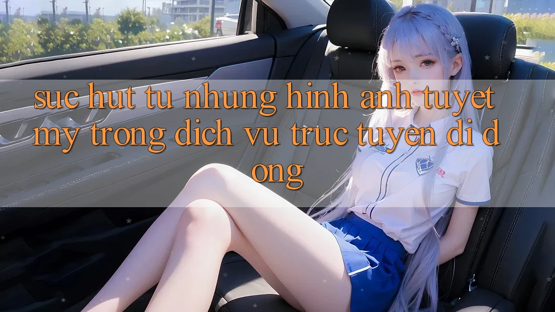 Sức Hút Từ Những Hình Ảnh Tuyệt Mỹ Trong Dịch vụ trực tuyến di động Sức Hút Từ Những Hình Ảnh Tuyệt Mỹ Trong Dịch vụ trực tuyến di động