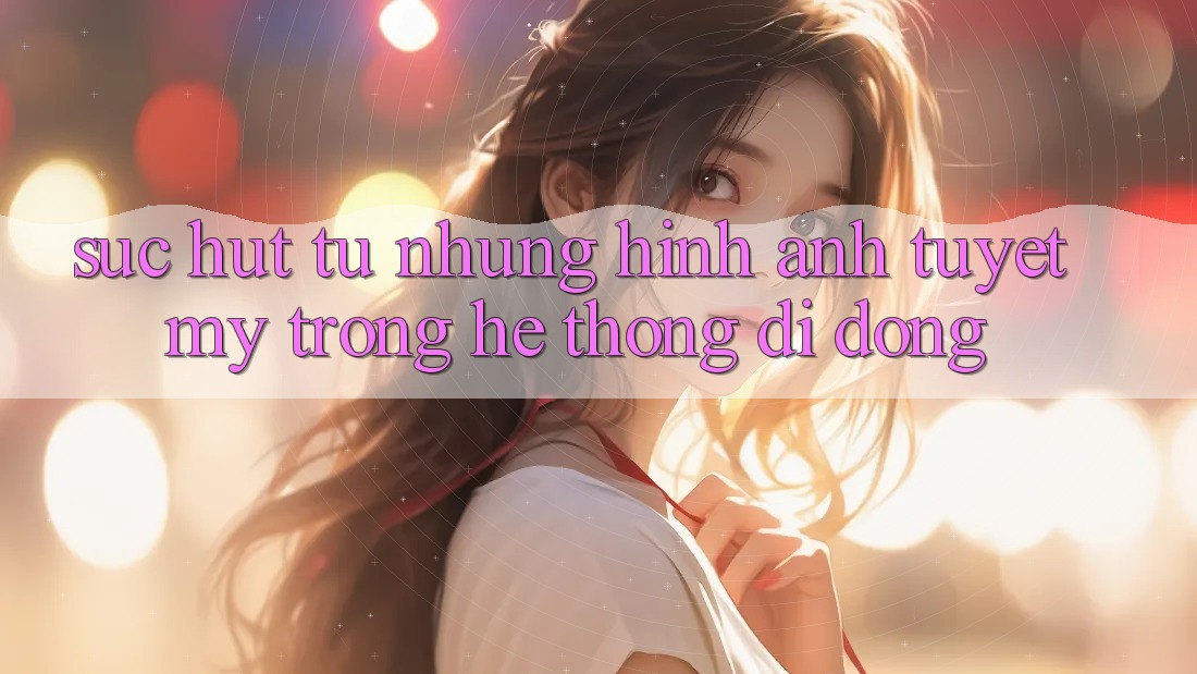 Sức Hút Từ Những Hình Ảnh Tuyệt Mỹ Trong Hệ thống di động Sức Hút Từ Những Hình Ảnh Tuyệt Mỹ Trong Hệ thống di động