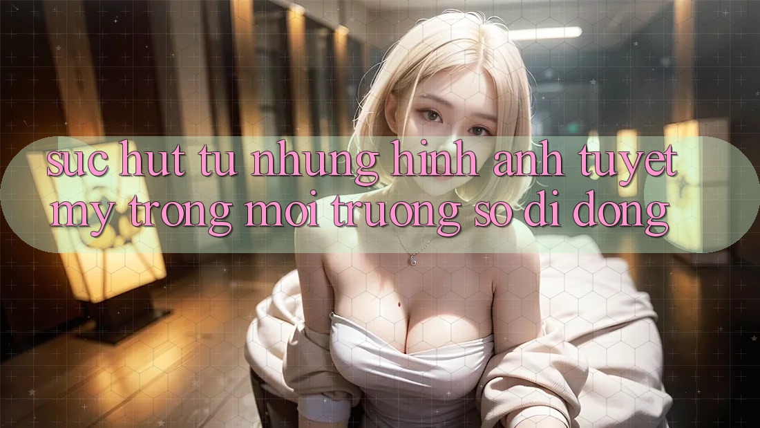 Sức Hút Từ Những Hình Ảnh Tuyệt Mỹ Trong Môi trường số di động Sức Hút Từ Những Hình Ảnh Tuyệt Mỹ Trong Môi trường số di động