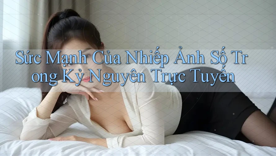 Sức Mạnh Của Nhiếp Ảnh Số Trong Kỷ Nguyên Trực Tuyến Sức Mạnh Của Nhiếp Ảnh Số Trong Kỷ Nguyên Trực Tuyến