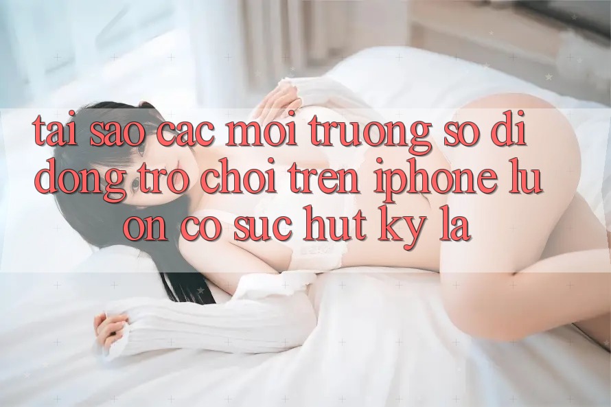 Tại sao các môi trường số di động trò chơi trên iPhone luôn có sức hút kỳ lạ? Tại sao các môi trường số di động trò chơi trên iPhone luôn có sức hút kỳ lạ?