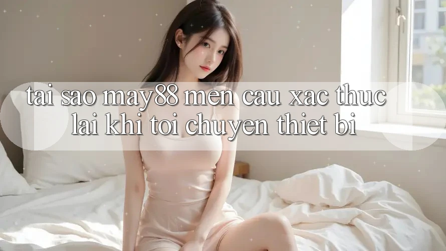 Tại sao may88 mến cầu xác thực lại khi tôi chuyển thiết bị?