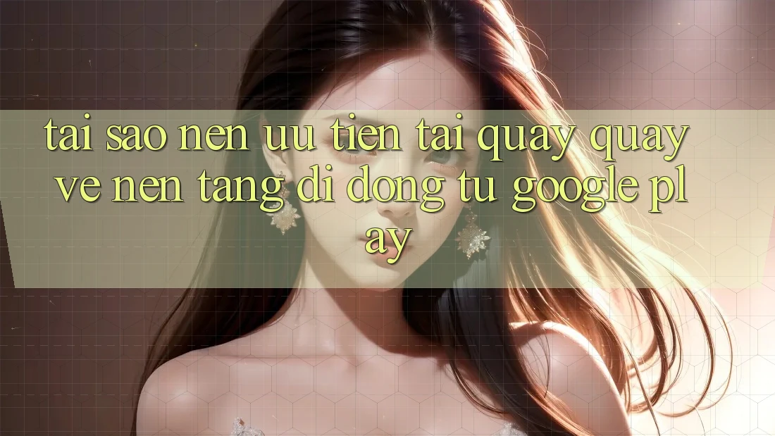 Tại Sao Nên Ưu Tiên Tải quay quay về Nền tảng di động Từ Google Play?