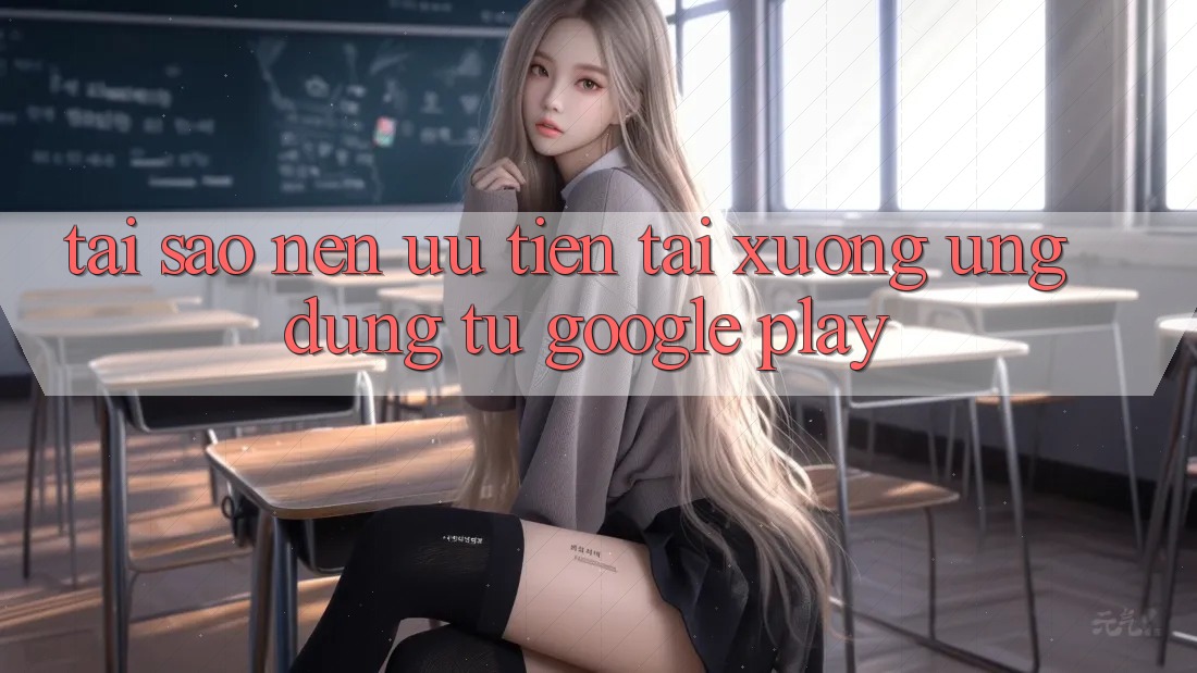 Tại Sao Nên Ưu Tiên Tải xuống Ứng Dụng Từ Google Play?