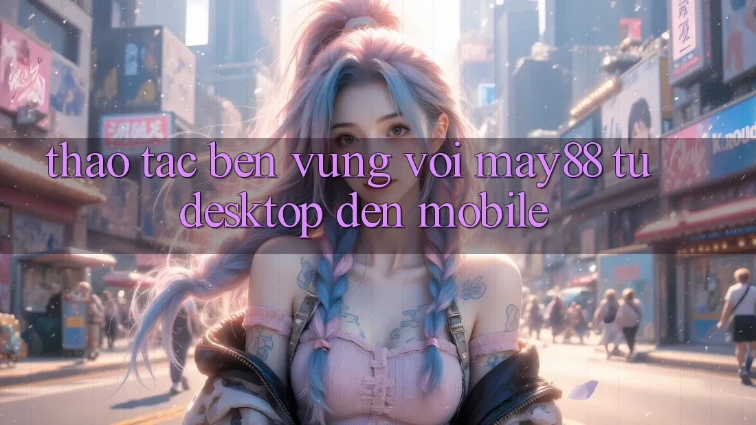 Thao tác bền vững với May88: từ desktop đến mobile
