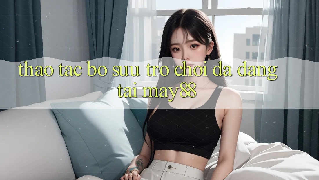 Thao tác Bộ Sưu Trò Chơi Đa Dạng Tại May88 Thao tác Bộ Sưu Trò Chơi Đa Dạng Tại May88