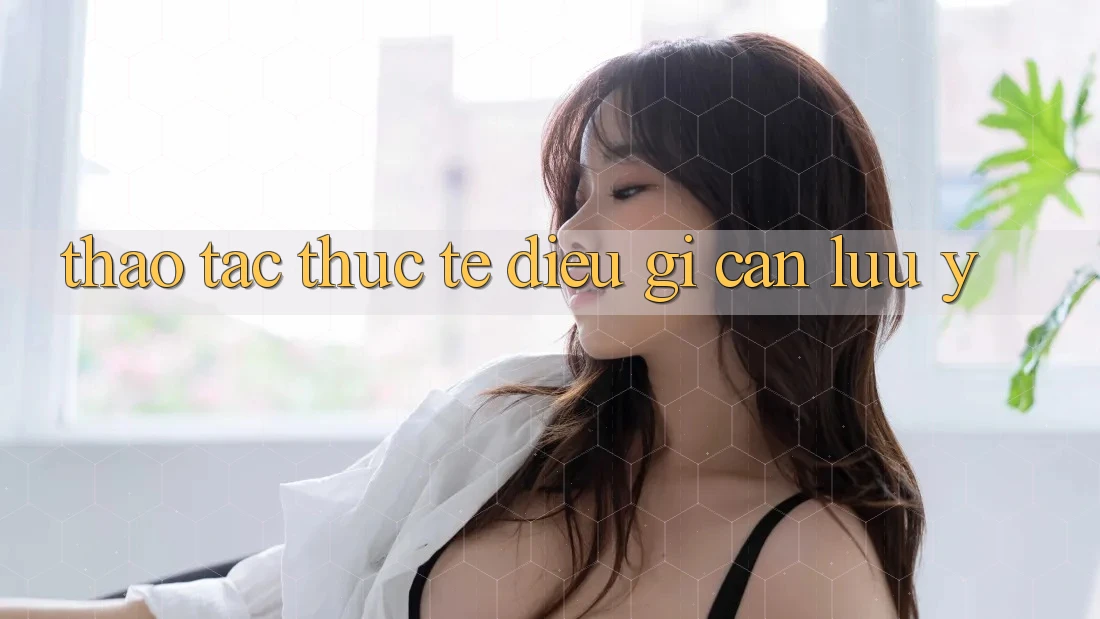 Thao tác Thực Tế: Điều Gì Cần Lưu Ý? Thao tác Thực Tế: Điều Gì Cần Lưu Ý?