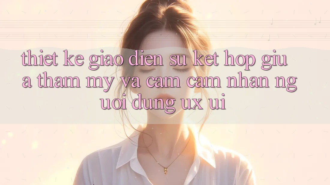 Thiết Kế Giao Diện: Sự Kết Hợp Giữa Thẩm Mỹ Và Cảm cảm nhận Người Dùng (UX/UI)