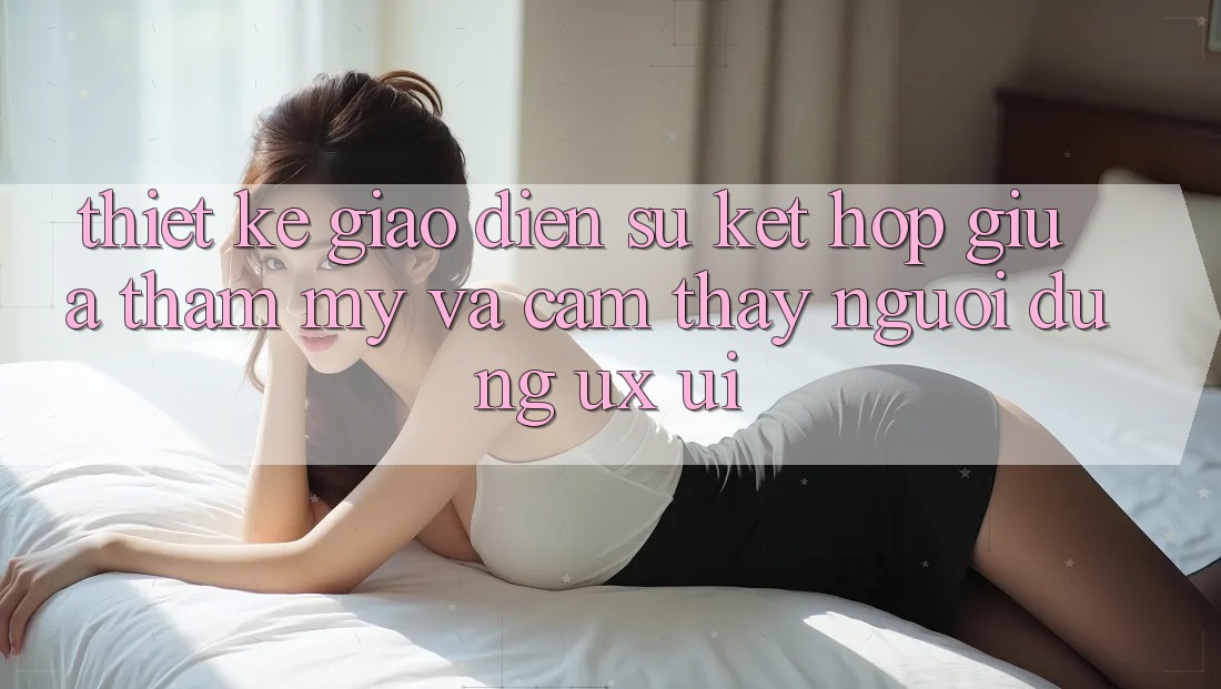 Thiết kế Giao Diện: Sự Kết hợp Giữa Thẩm Mỹ Và Cảm thấy Người Dùng (UX/UI) Thiết kế Giao Diện: Sự Kết hợp Giữa Thẩm Mỹ Và Cảm thấy Người Dùng (UX/UI)