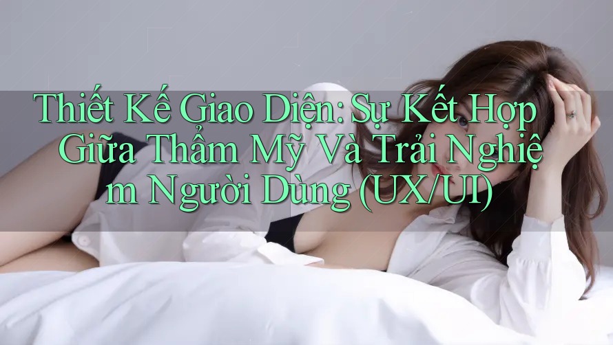 Thiết Kế Giao Diện: Sự Kết Hợp Giữa Thẩm Mỹ Và Trải Nghiệm Người Dùng (UX/UI) Thiết Kế Giao Diện: Sự Kết Hợp Giữa Thẩm Mỹ Và Trải Nghiệm Người Dùng (UX/UI)