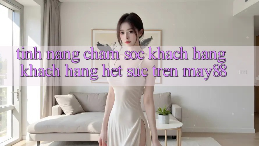 Tính năng chăm sóc khách hàng khách hàng hết sức trên May88 Tính năng chăm sóc khách hàng khách hàng hết sức trên May88