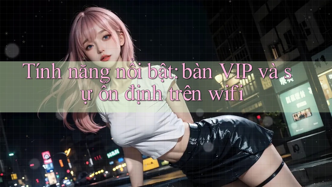 Tính năng nổi bật: bàn VIP và sự ổn định trên wifi