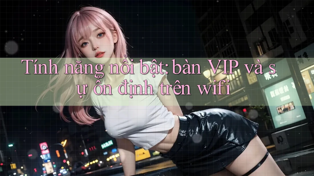 Tính năng nổi bật: bàn VIP và sự ổn định trên wifi Tính năng nổi bật: bàn VIP và sự ổn định trên wifi