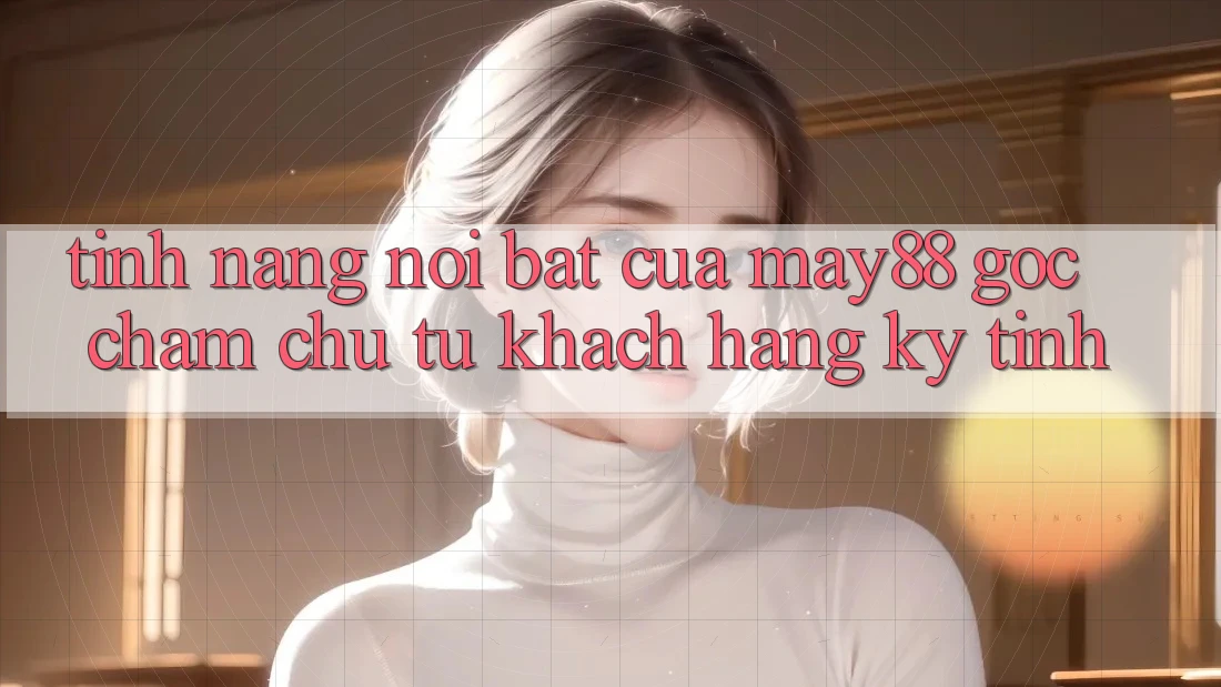 Tính năng nổi bật của may88: góc chăm chú từ khách hàng kỹ tính Tính năng nổi bật của may88: góc chăm chú từ khách hàng kỹ tính