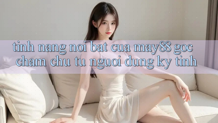 Tính năng nổi bật của may88: góc chăm chú từ người dùng kỹ tính