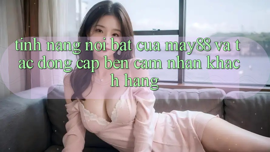 Tính năng nổi bật của may88 và tác động cập bến cảm nhận khách hàng Tính năng nổi bật của may88 và tác động cập bến cảm nhận khách hàng